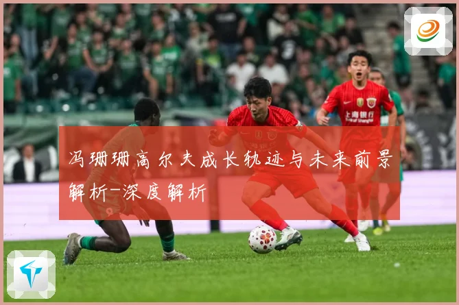 冯珊珊高尔夫成长轨迹与未来前景解析-深度解析