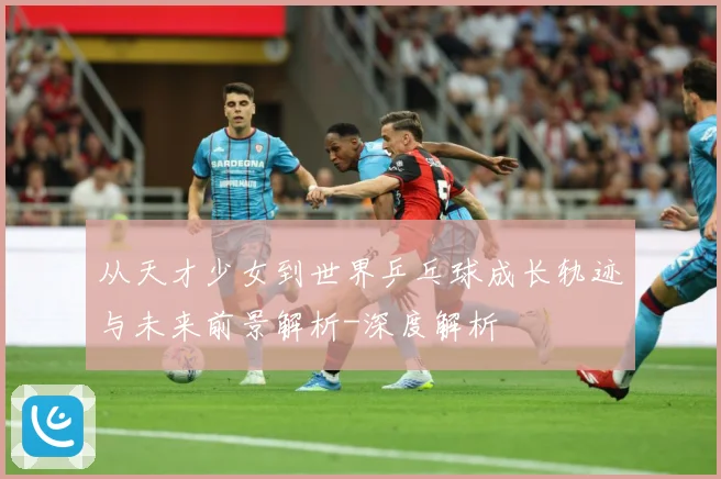 从天才少女到世界乒乓球成长轨迹与未来前景解析-深度解析
