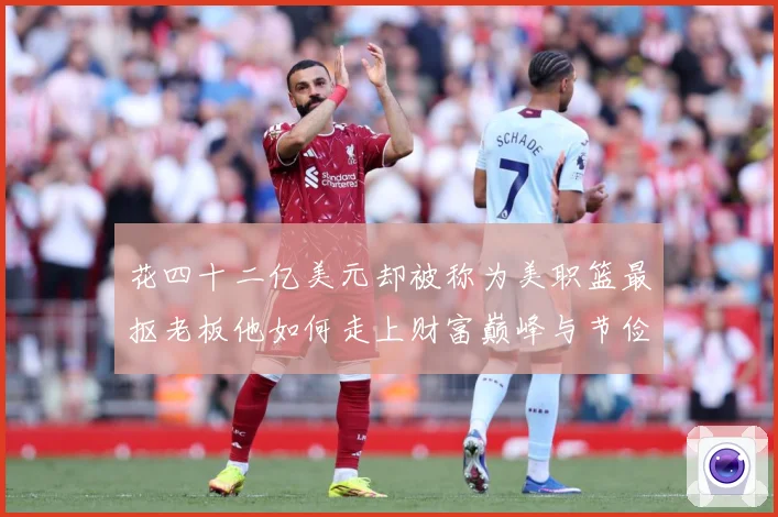 花四十二亿美元却被称为美职篮最抠老板他如何走上财富巅峰与节俭赛场复盘-深度解析