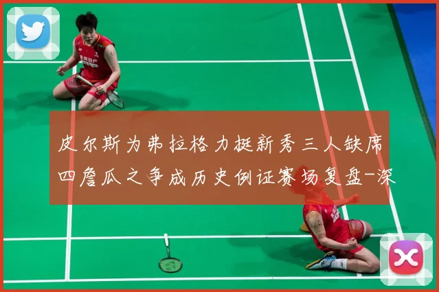 皮尔斯为弗拉格力挺新秀三人缺席四詹瓜之争成历史例证赛场复盘-深度解析