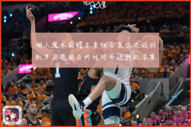 湖人魔术前瞻东皇组合复仇之战班凯罗贝恩能否终结对手连胜纪录赛场复盘-深度解析