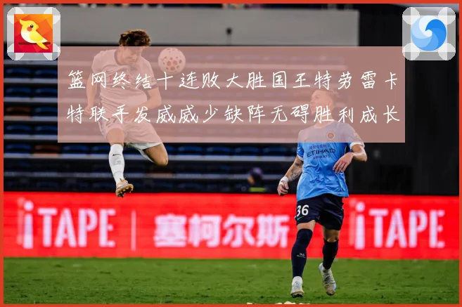 篮网终结十连败大胜国王特劳雷卡特联手发威威少缺阵无碍胜利成长观察-深度解析