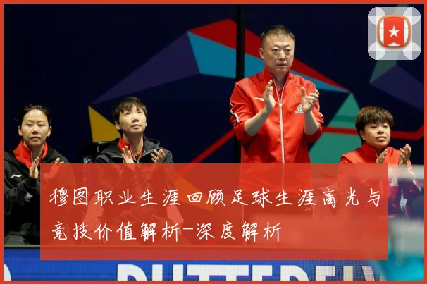 穆图职业生涯回顾足球生涯高光与竞技价值解析-深度解析